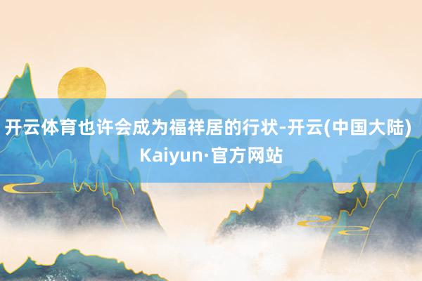 开云体育也许会成为福祥居的行状-开云(中国大陆) Kaiyun·官方网站