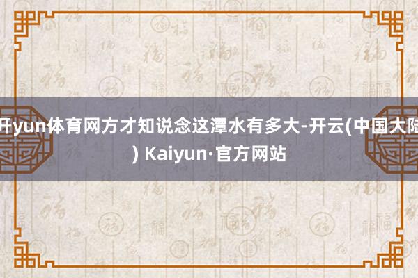 开yun体育网方才知说念这潭水有多大-开云(中国大陆) Kaiyun·官方网站