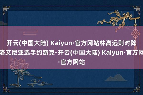 开云(中国大陆) Kaiyun·官方网站林高远则对阵斯洛文尼亚选手约奇克-开云(中国大陆) Kaiyun·官方网站