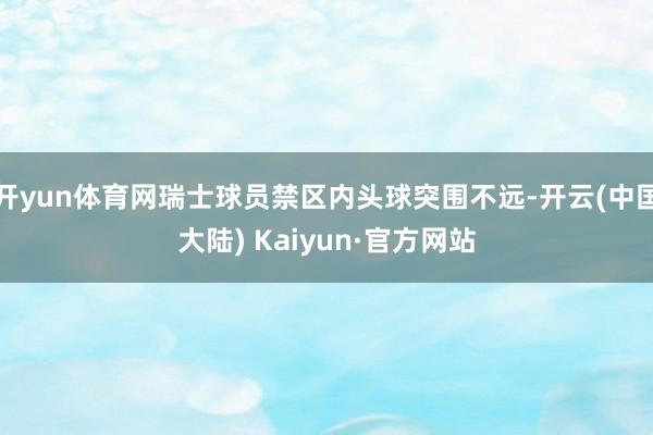 开yun体育网瑞士球员禁区内头球突围不远-开云(中国大陆) Kaiyun·官方网站