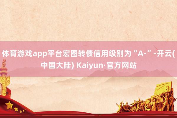 体育游戏app平台宏图转债信用级别为“A-”-开云(中国大陆) Kaiyun·官方网站