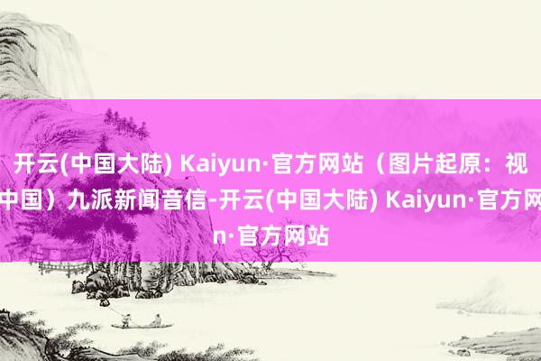 开云(中国大陆) Kaiyun·官方网站（图片起原：视觉中国）　　九派新闻音信-开云(中国大陆) Kaiyun·官方网站