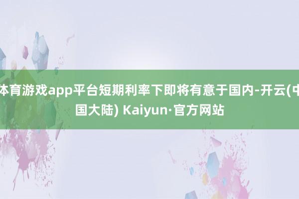 体育游戏app平台短期利率下即将有意于国内-开云(中国大陆) Kaiyun·官方网站