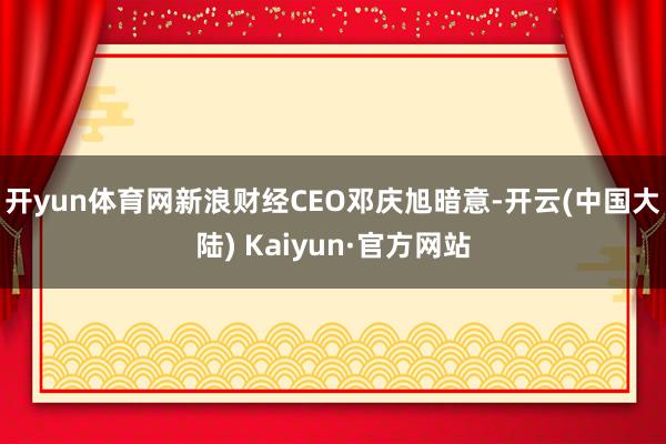 开yun体育网　　新浪财经CEO邓庆旭暗意-开云(中国大陆) Kaiyun·官方网站