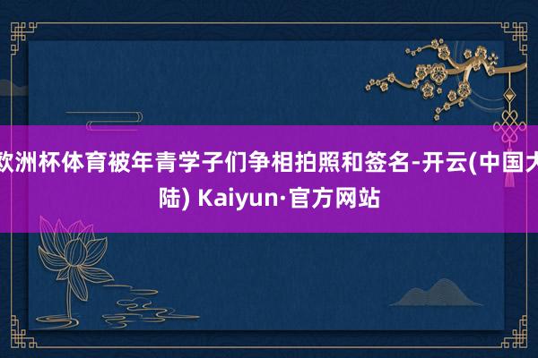 欧洲杯体育被年青学子们争相拍照和签名-开云(中国大陆) Kaiyun·官方网站