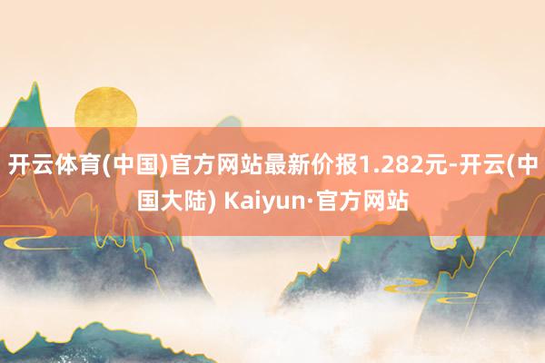 开云体育(中国)官方网站最新价报1.282元-开云(中国大陆) Kaiyun·官方网站