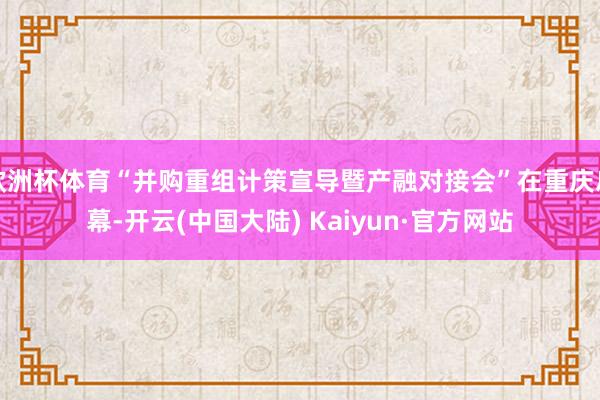 欧洲杯体育“并购重组计策宣导暨产融对接会”在重庆启幕-开云(中国大陆) Kaiyun·官方网站