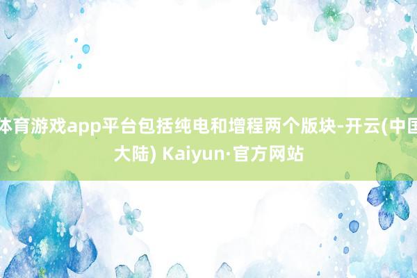 体育游戏app平台包括纯电和增程两个版块-开云(中国大陆) Kaiyun·官方网站