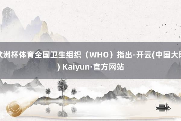 欧洲杯体育全国卫生组织（WHO）指出-开云(中国大陆) Kaiyun·官方网站