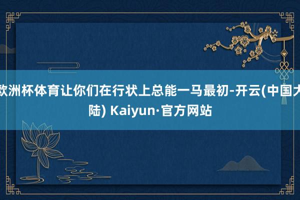 欧洲杯体育让你们在行状上总能一马最初-开云(中国大陆) Kaiyun·官方网站