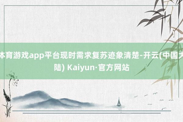 体育游戏app平台现时需求复苏迹象清楚-开云(中国大陆) Kaiyun·官方网站