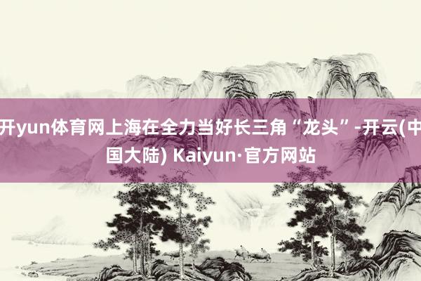 开yun体育网上海在全力当好长三角“龙头”-开云(中国大陆) Kaiyun·官方网站