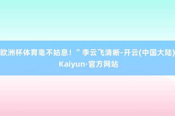 欧洲杯体育毫不姑息！”　　李云飞清晰-开云(中国大陆) Kaiyun·官方网站