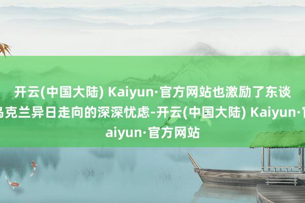 开云(中国大陆) Kaiyun·官方网站也激励了东谈主们对乌克兰异日走向的深深忧虑-开云(中国大陆) Kaiyun·官方网站