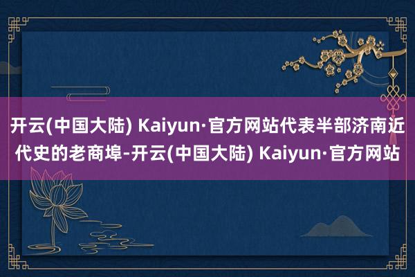 开云(中国大陆) Kaiyun·官方网站代表半部济南近代史的老商埠-开云(中国大陆) Kaiyun·官方网站