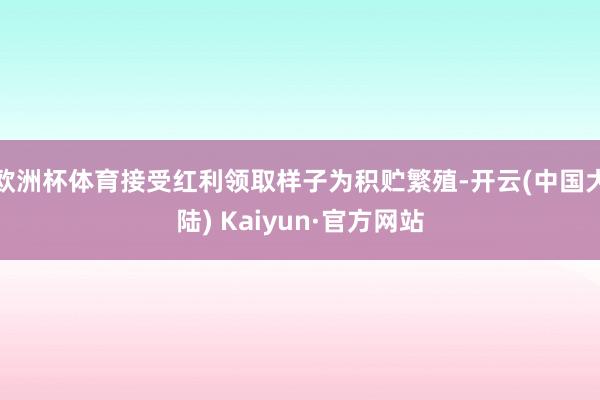 欧洲杯体育接受红利领取样子为积贮繁殖-开云(中国大陆) Kaiyun·官方网站