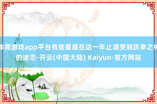 体育游戏app平台有些星座在这一年止境受到庆幸之神的迷恋-开云(中国大陆) Kaiyun·官方网站