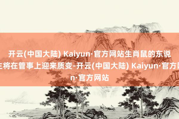 开云(中国大陆) Kaiyun·官方网站生肖鼠的东说念主将在管事上迎来质变-开云(中国大陆) Kaiyun·官方网站