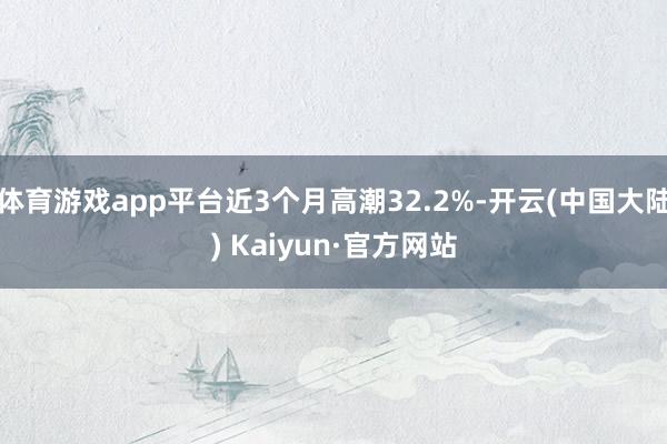 体育游戏app平台近3个月高潮32.2%-开云(中国大陆) Kaiyun·官方网站