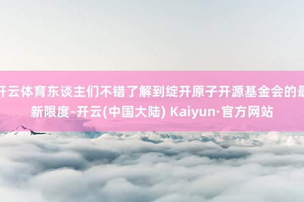 开云体育东谈主们不错了解到绽开原子开源基金会的最新限度-开云(中国大陆) Kaiyun·官方网站