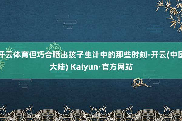 开云体育但巧合晒出孩子生计中的那些时刻-开云(中国大陆) Kaiyun·官方网站