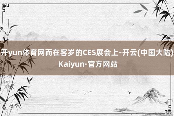 开yun体育网而在客岁的CES展会上-开云(中国大陆) Kaiyun·官方网站