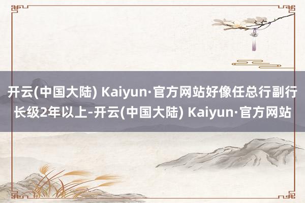 开云(中国大陆) Kaiyun·官方网站好像任总行副行长级2年以上-开云(中国大陆) Kaiyun·官方网站