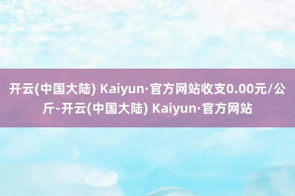 开云(中国大陆) Kaiyun·官方网站收支0.00元/公斤-开云(中国大陆) Kaiyun·官方网站