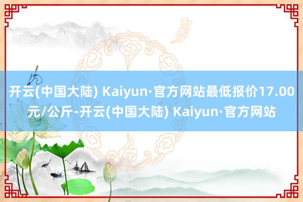 开云(中国大陆) Kaiyun·官方网站最低报价17.00元/公斤-开云(中国大陆) Kaiyun·官方网站