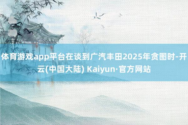 体育游戏app平台在谈到广汽丰田2025年贪图时-开云(中国大陆) Kaiyun·官方网站