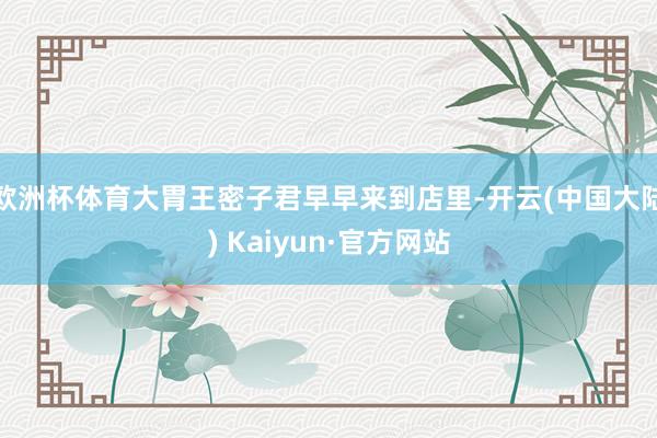 欧洲杯体育大胃王密子君早早来到店里-开云(中国大陆) Kaiyun·官方网站