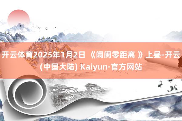 开云体育2025年1月2日 《阛阓零距离 》上昼-开云(中国大陆) Kaiyun·官方网站