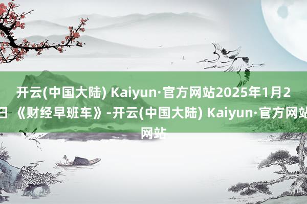 开云(中国大陆) Kaiyun·官方网站2025年1月2日 《财经早班车》-开云(中国大陆) Kaiyun·官方网站