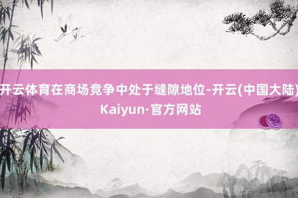 开云体育在商场竞争中处于缝隙地位-开云(中国大陆) Kaiyun·官方网站