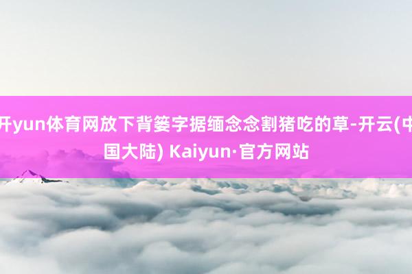 开yun体育网放下背篓字据缅念念割猪吃的草-开云(中国大陆) Kaiyun·官方网站