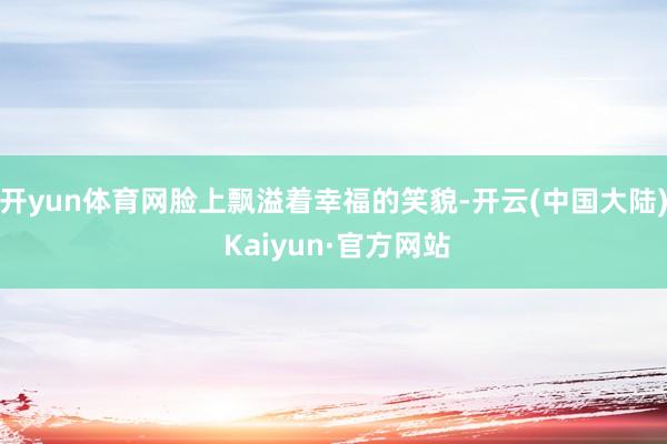 开yun体育网脸上飘溢着幸福的笑貌-开云(中国大陆) Kaiyun·官方网站