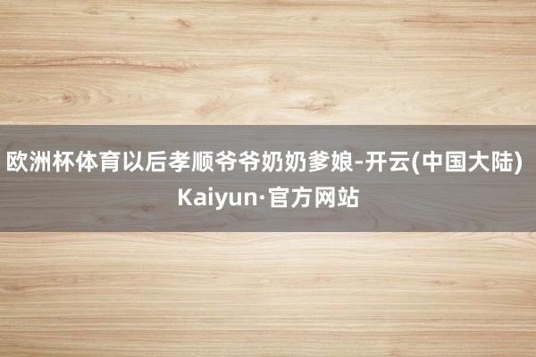 欧洲杯体育以后孝顺爷爷奶奶爹娘-开云(中国大陆) Kaiyun·官方网站