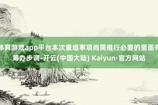 体育游戏app平台本次重组事项尚需推行必要的里面有筹办步调-开云(中国大陆) Kaiyun·官方网站