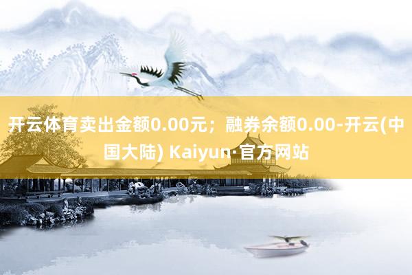 开云体育卖出金额0.00元；融券余额0.00-开云(中国大陆) Kaiyun·官方网站