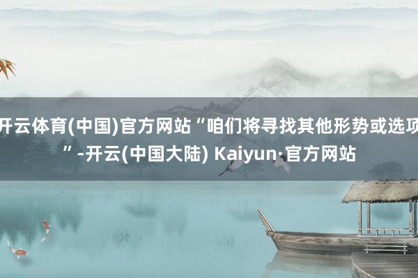 开云体育(中国)官方网站“咱们将寻找其他形势或选项”-开云(中国大陆) Kaiyun·官方网站