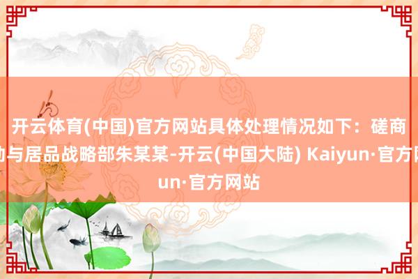 开云体育(中国)官方网站具体处理情况如下：　　磋商策动与居品战略部朱某某-开云(中国大陆) Kaiyun·官方网站