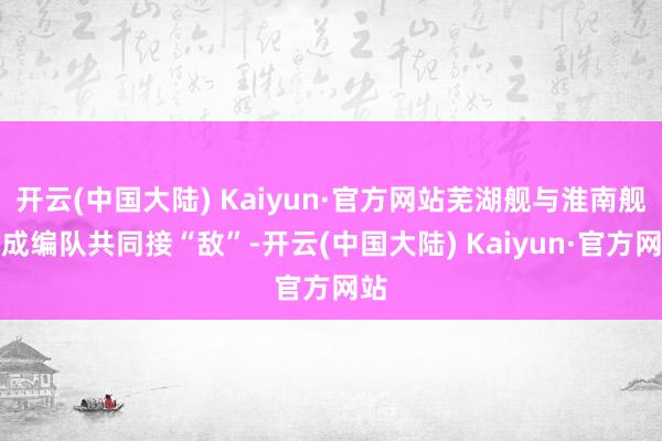 开云(中国大陆) Kaiyun·官方网站芜湖舰与淮南舰构成编队共同接“敌”-开云(中国大陆) Kaiyun·官方网站