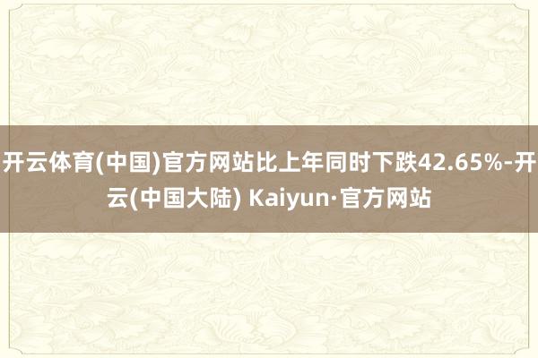 开云体育(中国)官方网站比上年同时下跌42.65%-开云(中国大陆) Kaiyun·官方网站