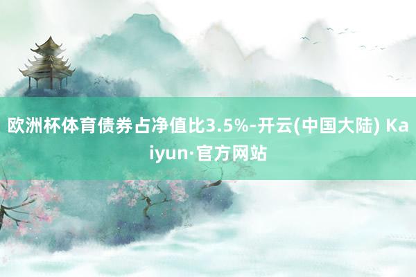 欧洲杯体育债券占净值比3.5%-开云(中国大陆) Kaiyun·官方网站