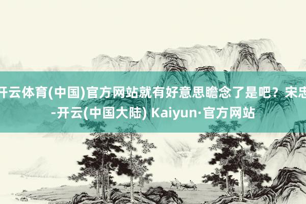 开云体育(中国)官方网站就有好意思瞻念了是吧？宋忠-开云(中国大陆) Kaiyun·官方网站