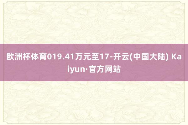 欧洲杯体育019.41万元至17-开云(中国大陆) Kaiyun·官方网站