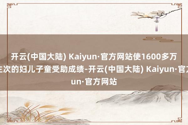 开云(中国大陆) Kaiyun·官方网站使1600多万东谈主次的妇儿子童受助成绩-开云(中国大陆) Kaiyun·官方网站