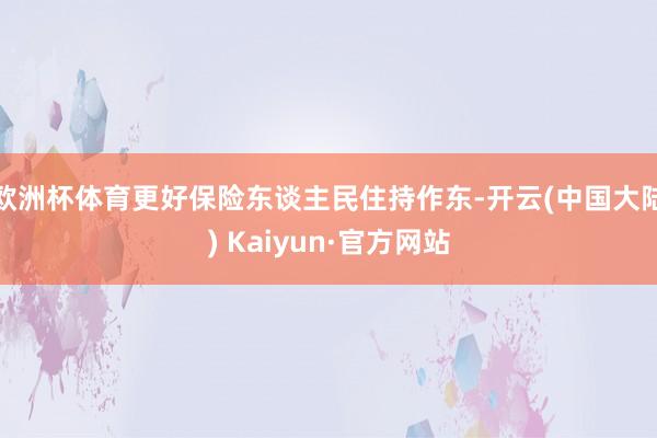 欧洲杯体育更好保险东谈主民住持作东-开云(中国大陆) Kaiyun·官方网站