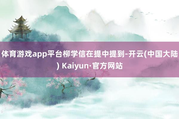 体育游戏app平台　　柳学信在提中提到-开云(中国大陆) Kaiyun·官方网站