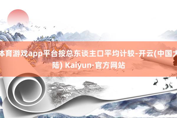 体育游戏app平台按总东谈主口平均计较-开云(中国大陆) Kaiyun·官方网站